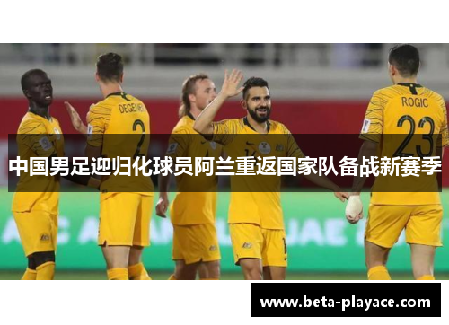 中国男足迎归化球员阿兰重返国家队备战新赛季